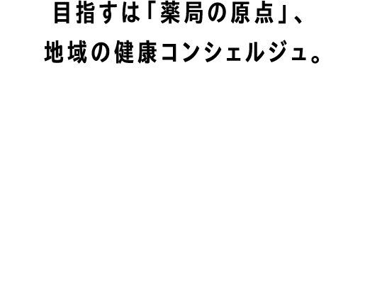 目指すは「薬局の原点」、地域の健康コンシェルジュ。AIM TO BE A HEALTH CONCIERGE